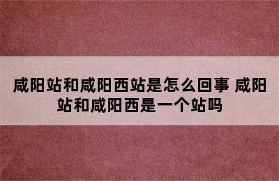 咸阳站和咸阳西站是怎么回事 咸阳站和咸阳西是一个站吗